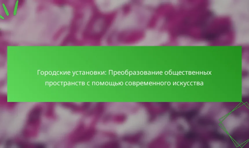 Городские установки: Преобразование общественных пространств с помощью современного искусства