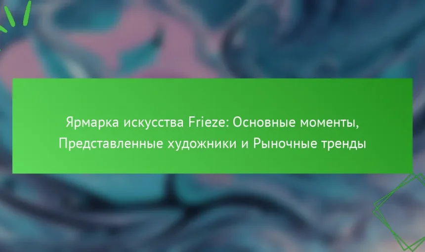 Ярмарка искусства Frieze: Основные моменты, Представленные художники и Рыночные тренды