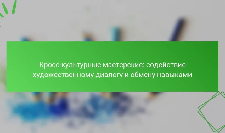 Кросс-культурные мастерские: содействие художественному диалогу и обмену навыками