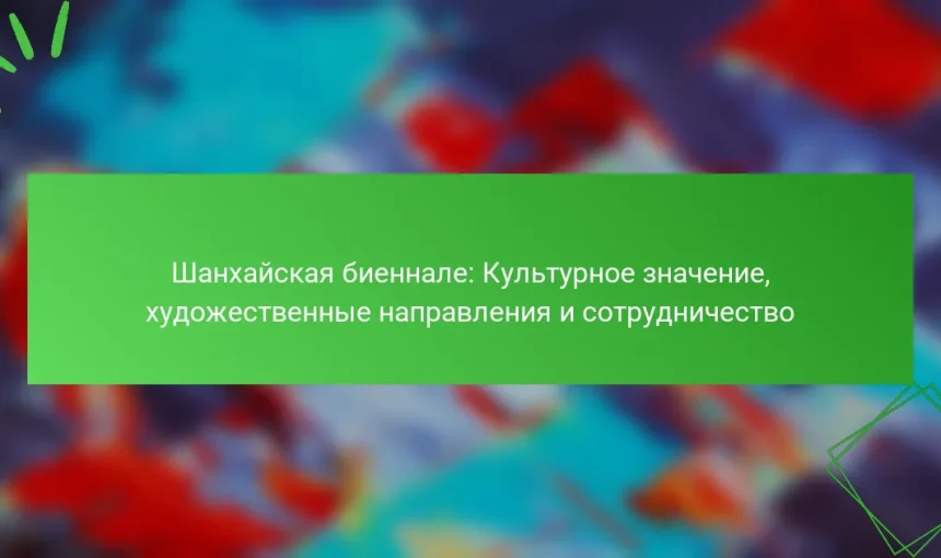 Шанхайская биеннале: Культурное значение, художественные направления и сотрудничество