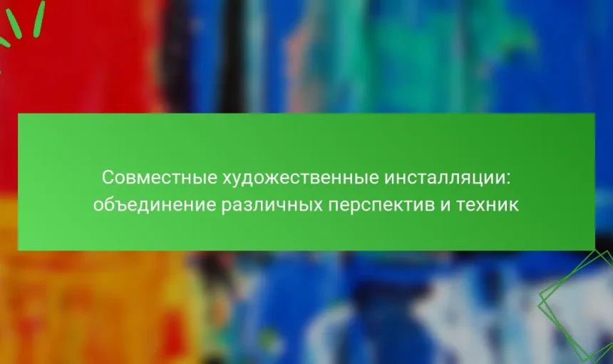 Совместные художественные инсталляции: объединение различных перспектив и техник