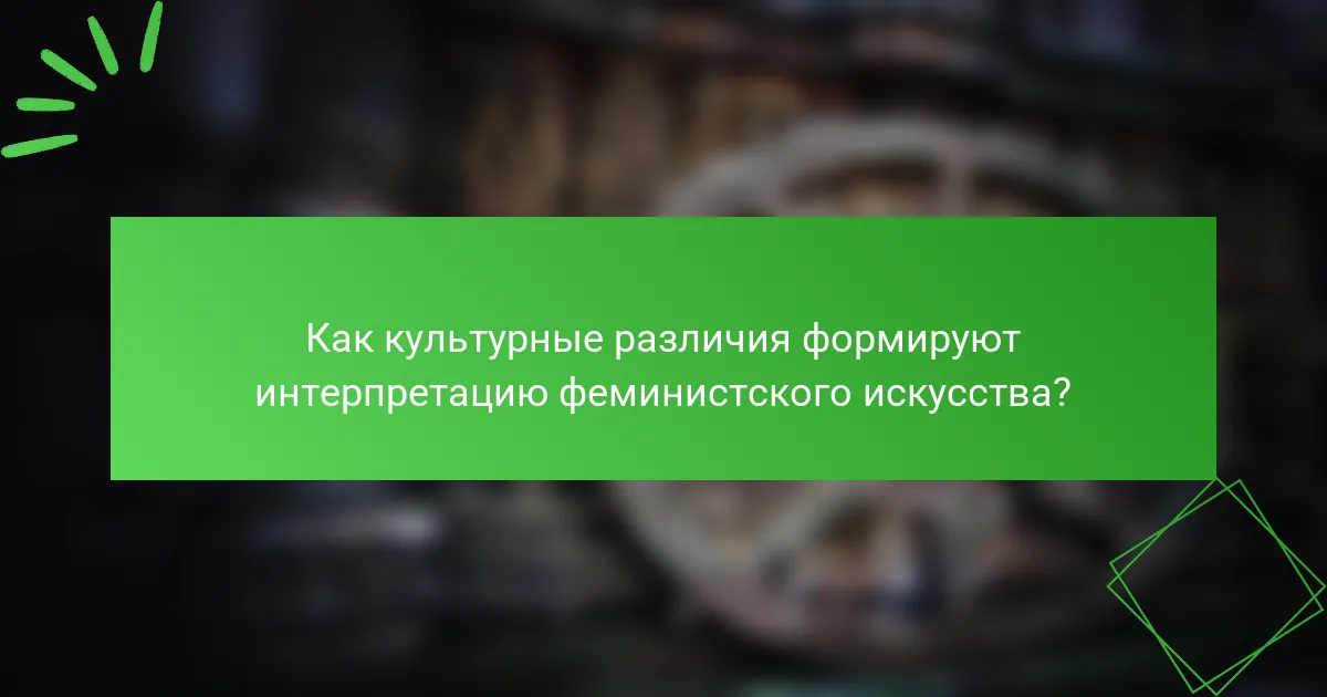 Как культурные различия формируют интерпретацию феминистского искусства?