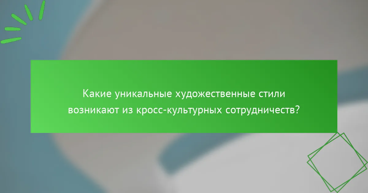 Какие уникальные художественные стили возникают из кросс-культурных сотрудничеств?