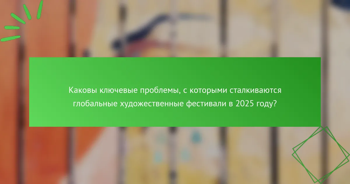 Каковы ключевые проблемы, с которыми сталкиваются глобальные художественные фестивали в 2025 году?